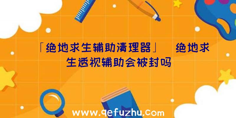 「绝地求生辅助清理器」|绝地求生透视辅助会被封吗